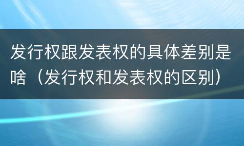 发行权跟发表权的具体差别是啥（发行权和发表权的区别）
