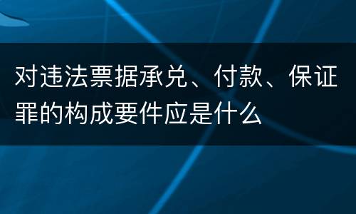 对违法票据承兑、付款、保证罪的构成要件应是什么