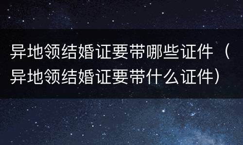 异地领结婚证要带哪些证件（异地领结婚证要带什么证件）