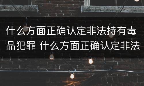 什么方面正确认定非法持有毒品犯罪 什么方面正确认定非法持有毒品犯罪行为