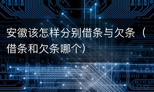 安徽该怎样分别借条与欠条（借条和欠条哪个）