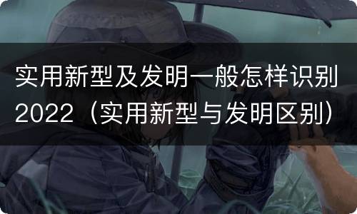 实用新型及发明一般怎样识别2022（实用新型与发明区别）