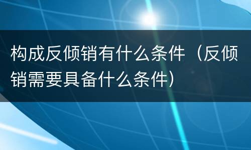 构成反倾销有什么条件（反倾销需要具备什么条件）