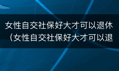 女性自交社保好大才可以退休（女性自交社保好大才可以退休吗）