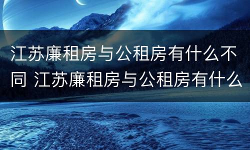 江苏廉租房与公租房有什么不同 江苏廉租房与公租房有什么不同之处