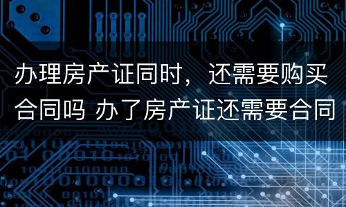 办理房产证同时，还需要购买合同吗 办了房产证还需要合同吗