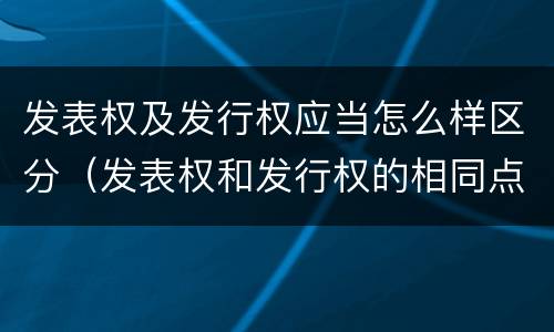 发表权及发行权应当怎么样区分（发表权和发行权的相同点）