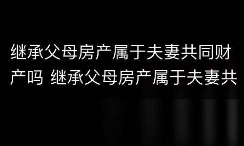 继承父母房产属于夫妻共同财产吗 继承父母房产属于夫妻共同财产吗怎么写