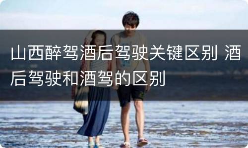 山西醉驾酒后驾驶关键区别 酒后驾驶和酒驾的区别