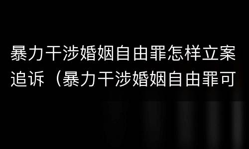 暴力干涉婚姻自由罪怎样立案追诉（暴力干涉婚姻自由罪可以刑事和解吗）
