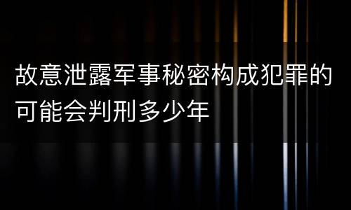 故意泄露军事秘密构成犯罪的可能会判刑多少年