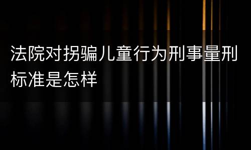 法院对拐骗儿童行为刑事量刑标准是怎样