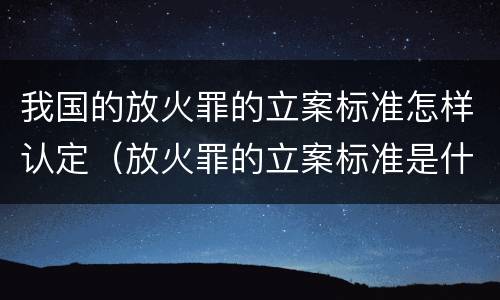 我国的放火罪的立案标准怎样认定（放火罪的立案标准是什么）
