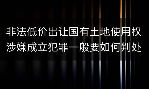 非法低价出让国有土地使用权涉嫌成立犯罪一般要如何判处