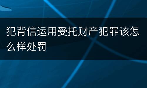 犯背信运用受托财产犯罪该怎么样处罚