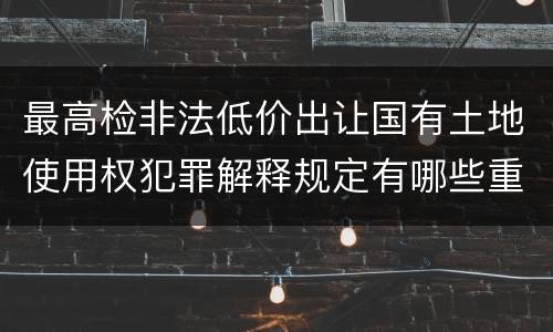 最高检非法低价出让国有土地使用权犯罪解释规定有哪些重要内容