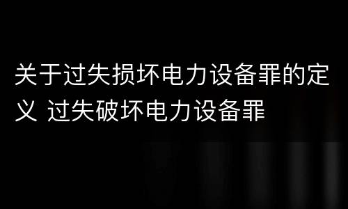 关于过失损坏电力设备罪的定义 过失破坏电力设备罪