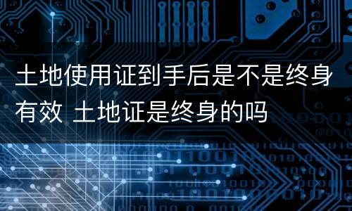 土地使用证到手后是不是终身有效 土地证是终身的吗