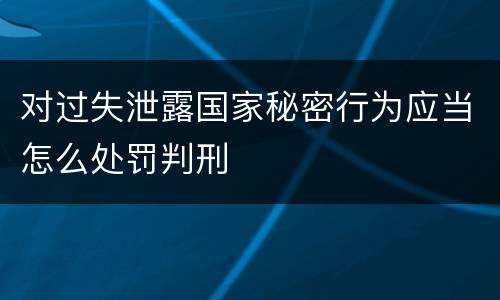 对过失泄露国家秘密行为应当怎么处罚判刑