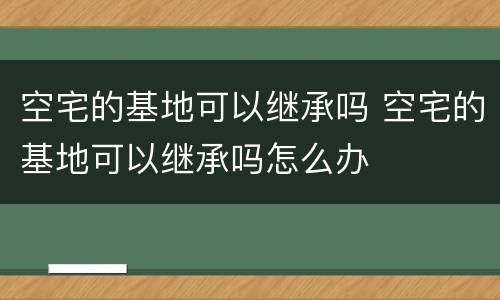 空宅的基地可以继承吗 空宅的基地可以继承吗怎么办