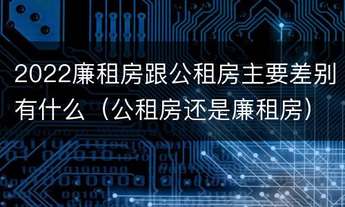 2022廉租房跟公租房主要差别有什么（公租房还是廉租房）