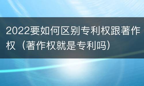2022要如何区别专利权跟著作权（著作权就是专利吗）