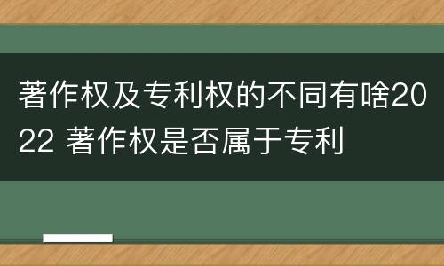 著作权及专利权的不同有啥2022 著作权是否属于专利