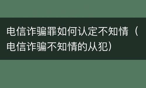 电信诈骗罪如何认定不知情（电信诈骗不知情的从犯）