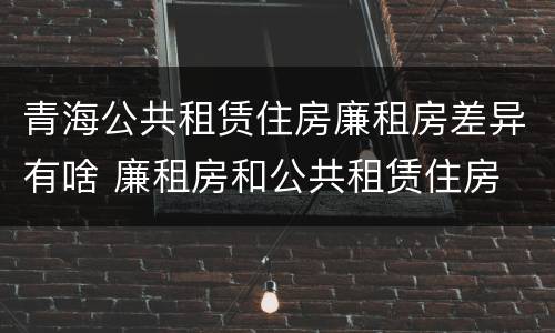 青海公共租赁住房廉租房差异有啥 廉租房和公共租赁住房