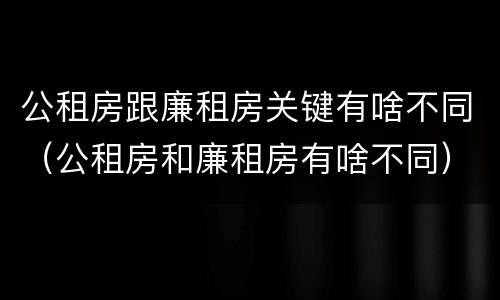 公租房跟廉租房关键有啥不同（公租房和廉租房有啥不同）