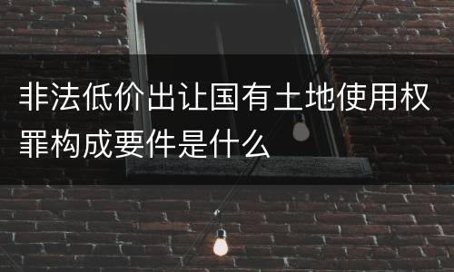 非法低价出让国有土地使用权罪构成要件是什么
