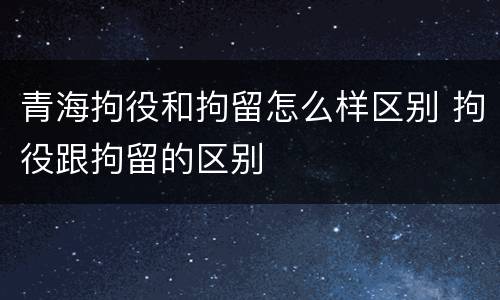 青海拘役和拘留怎么样区别 拘役跟拘留的区别