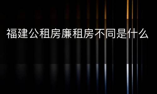 福建公租房廉租房不同是什么