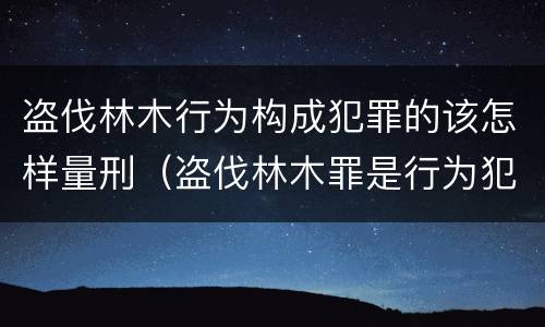 盗伐林木行为构成犯罪的该怎样量刑（盗伐林木罪是行为犯吗）