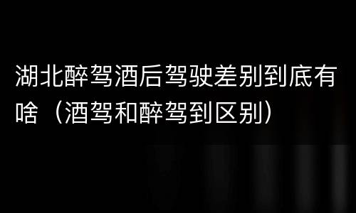 湖北醉驾酒后驾驶差别到底有啥（酒驾和醉驾到区别）