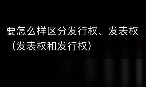 要怎么样区分发行权、发表权（发表权和发行权）