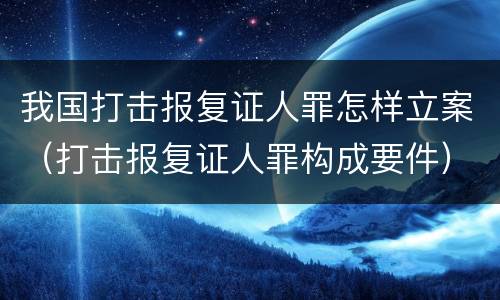 我国打击报复证人罪怎样立案（打击报复证人罪构成要件）