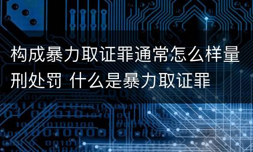 构成暴力取证罪通常怎么样量刑处罚 什么是暴力取证罪