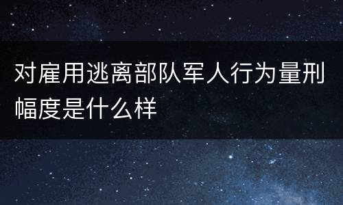 对雇用逃离部队军人行为量刑幅度是什么样