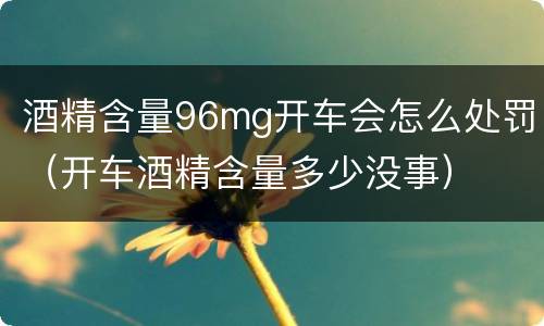 酒精含量96mg开车会怎么处罚（开车酒精含量多少没事）