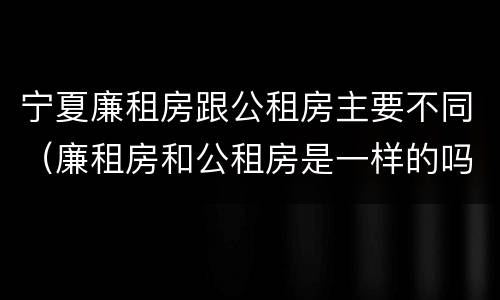 宁夏廉租房跟公租房主要不同（廉租房和公租房是一样的吗）