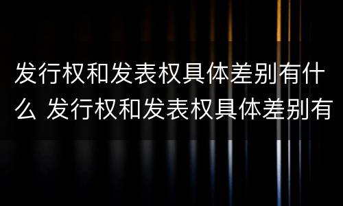 发行权和发表权具体差别有什么 发行权和发表权具体差别有什么意义