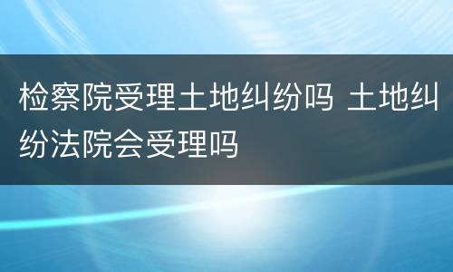 检察院受理土地纠纷吗 土地纠纷法院会受理吗