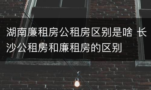 湖南廉租房公租房区别是啥 长沙公租房和廉租房的区别