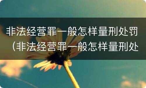 非法经营罪一般怎样量刑处罚（非法经营罪一般怎样量刑处罚的）