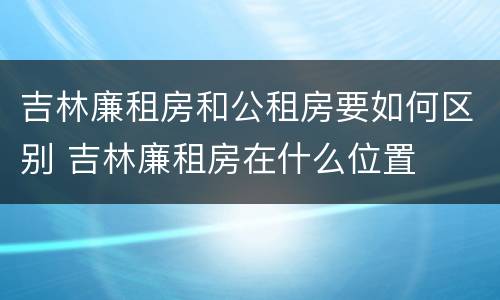 吉林廉租房和公租房要如何区别 吉林廉租房在什么位置