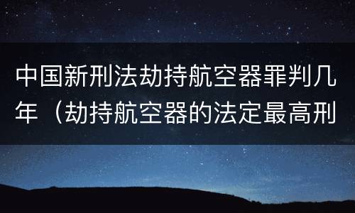 中国新刑法劫持航空器罪判几年（劫持航空器的法定最高刑）