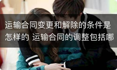 运输合同变更和解除的条件是怎样的 运输合同的调整包括哪些