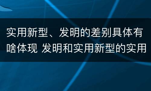 实用新型、发明的差别具体有啥体现 发明和实用新型的实用性