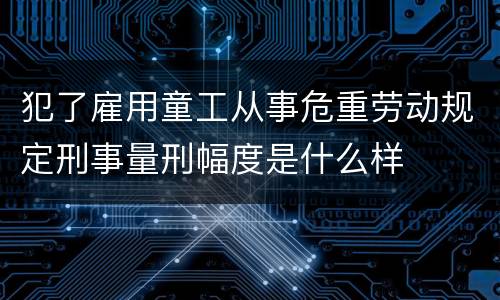 犯了雇用童工从事危重劳动规定刑事量刑幅度是什么样
